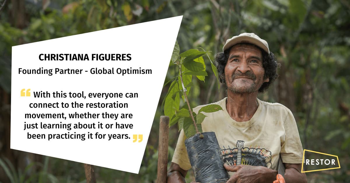 Quote from Christiana Figueres Founding Partner of Global Optimism "With this tool, everyone can connect to the restoration movement, whether they are just learning about it or have been practicing it for years."